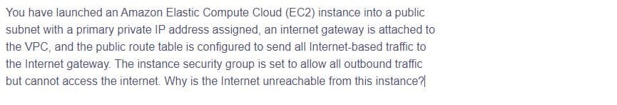 You have launched an Amazon Elastic Compute Cloud (EC2) instance into a public
subnet with a primary private IP address assigned, an internet gateway is attached to
the VPC, and the public route table is configured to send all Internet-based traffic to
the Internet gateway. The instance security group is set to allow all outbound traffic
but cannot access the internet. Why is the Internet unreachable from this instance?