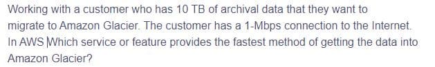 Working with a customer who has 10 TB of archival data that they want to
migrate to Amazon Glacier. The customer has a 1-Mbps connection to the Internet.
In AWS Which service or feature provides the fastest method of getting the data into
Amazon Glacier?