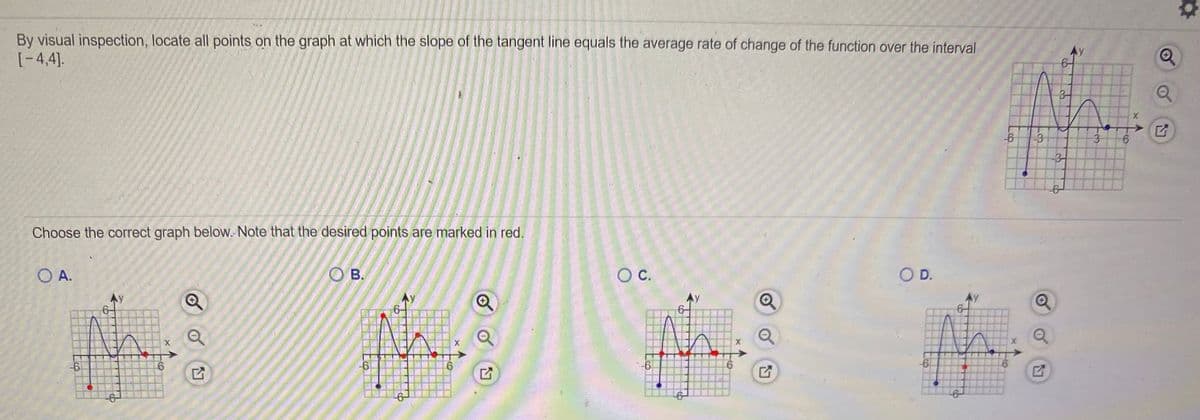 By visual inspection, locate all points on the graph at which the slope of the tangent line equals the average rate of change of the function over the interval
(-4,4].
-6
-3
3.
-31
Choose the correct graph below. Note that the desired points are marked in red.
O A.
O B.
OC.
OD.
-6
-6
-6-
