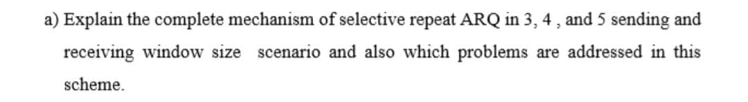 a) Explain the complete mechanism of selective repeat ARQ in 3, 4 , and 5 sending and
receiving window size scenario and also which problems are addressed in this
scheme.
