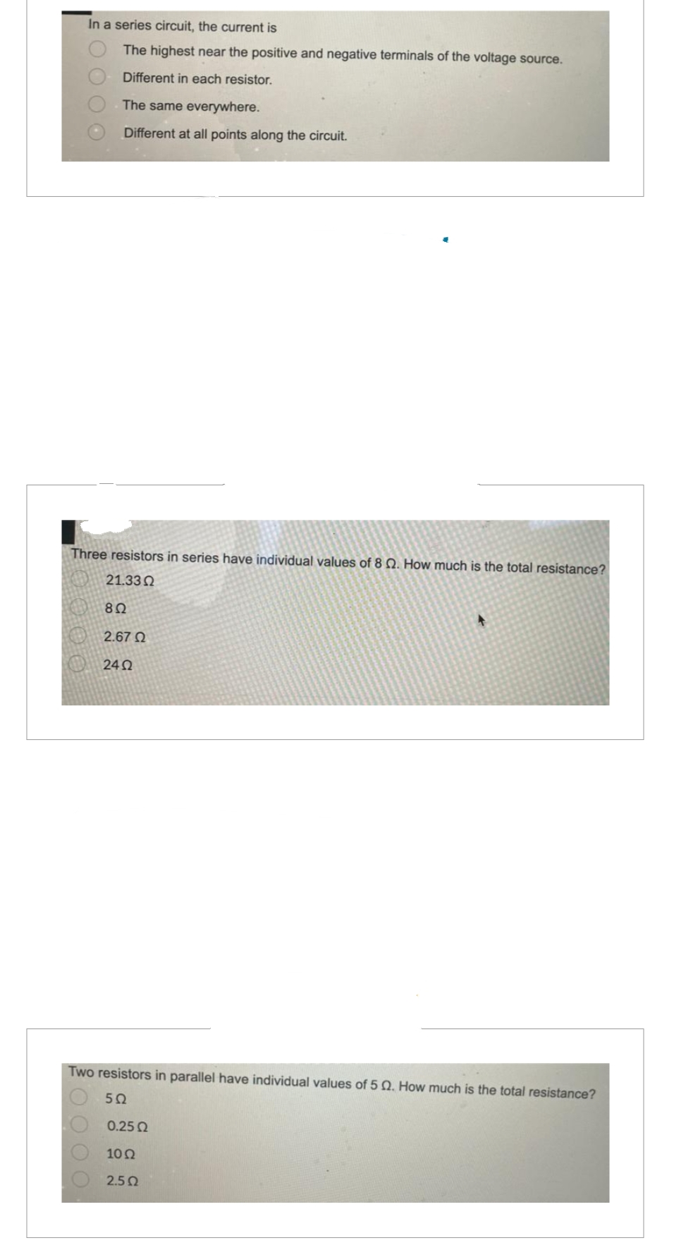 In a series circuit, the current is
The highest near the positive and negative terminals of the voltage source.
Different in each resistor.
O
O O O O
The same everywhere.
Different at all points along the circuit.
Three resistors in series have individual values of 8 2. How much is the total resistance?
21.33 Ω
8Ω
2.67 Ω
2402
Two resistors in parallel have individual values of 5 Q. How much is the total resistance?
552
0.25 Ω
10 Ω
2.5Ω