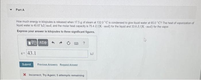 Part A
How much energy in kilojoules is released when 17.5 g of steam at 132.0 °C is condensed to give liquid water at 65.0 °C? The heat of vaporization of
liquid water is 40.67 kJ/mol, and the molar heat capacity is 75.4 J/(K mol) for the liquid and 33.6 J/(K-mol) for the vapor.
Express your answer in kilojoules to three significant figures.
195] ΑΣΦΑ
9-43.1
PNG
Submit Previous Answers Request Answer
?
* Incorrect; Try Again; 5 attempts remaining
kJ