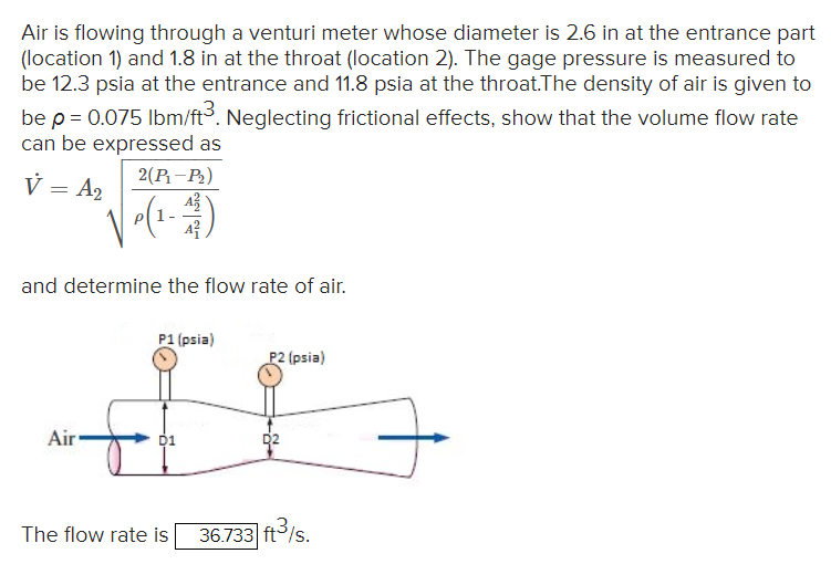 Air is flowing through a venturi meter whose diameter is 2.6 in at the entrance part
(location 1) and 1.8 in at the throat (location 2). The gage pressure is measured to
be 12.3 psia at the entrance and 11.8 psia at the throat. The density of air is given to
be p = 0.075 lbm/ft³. Neglecting frictional effects, show that the volume flow rate
can be expressed as
V = A₂
2(P₁-P₂)
P(1-11)
and determine the flow rate of air.
Air
P1 (psia)
D1
The flow rate is
P2 (psia)
D2
36.733 ft³/s.