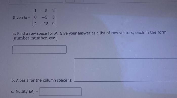 Given M =
[1 -5 21
0-5 5
2 -15 9
a. Find a row space for M. Give your answer as a list of row vectors, each in the form
[number, number, etc.]
b. A basis for the column space is:
c. Nullity (M) =