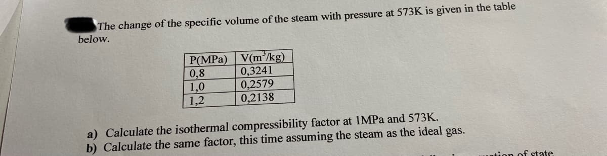 The change of the specific volume of the steam with pressure at 573K is given in the table
below.
V(m'/kg)
0,3241
0,2579
0,2138
P(MPa)
0,8
1,0
1,2
a) Calculate the isothermal compressibility factor at 1MPA and 573K.
b) Calculate the same factor, this time assuming the steam as the ideal gas.
otion of state
