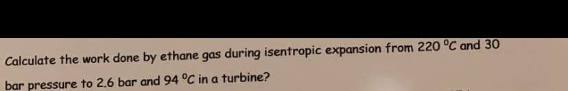 Calculate the work done by ethane gas during isentropic expansion from 220 °C and 30
bar pressure to 2.6 bar and 94 °C in a turbine?
