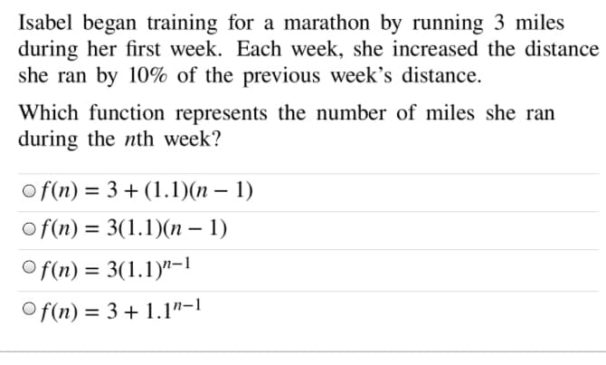 Isabel began training for a marathon by running 3 miles
during her first week. Each week, she increased the distance
she ran by 10% of the previous week's distance.
Which function represents the number of miles she ran
during the nth week?
of(n) = 3 + (1.1)(n – 1)
o f(n) = 3(1.1)(n – 1)
O f(n) = 3(1.1)"-1
%3D
O f(n) = 3 + 1.1"-1
%3D
