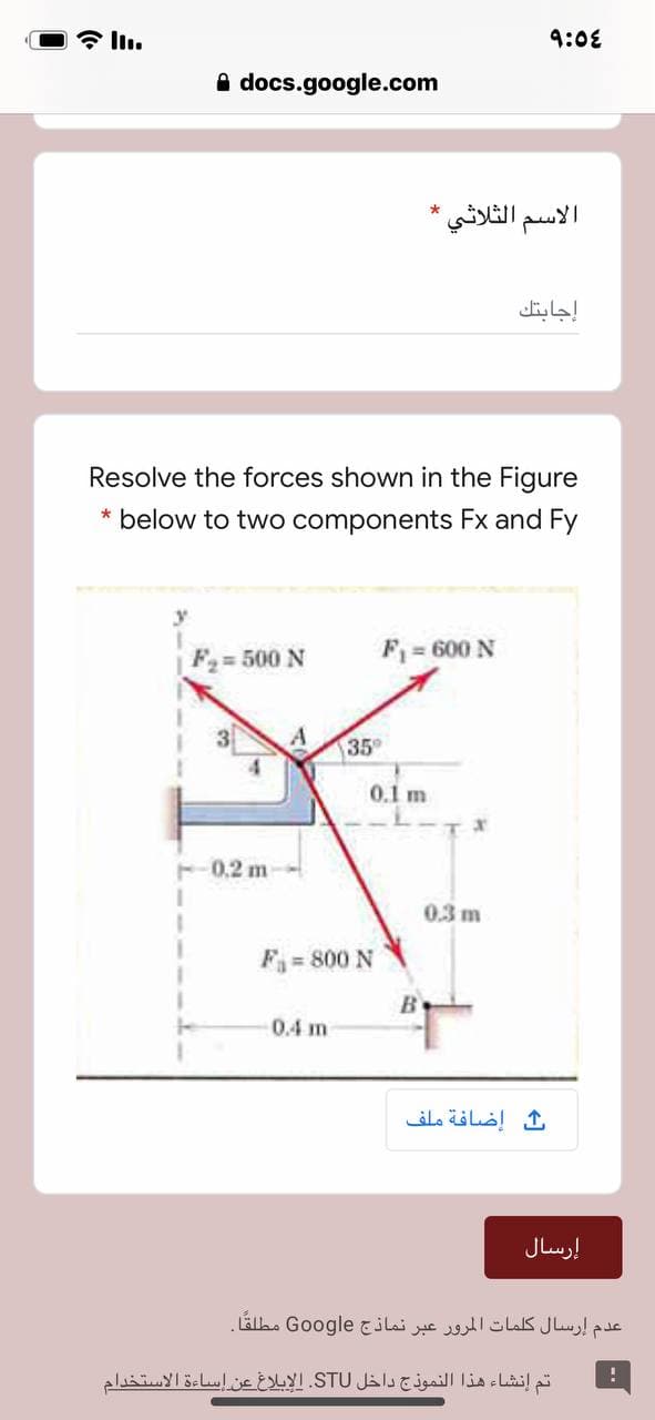 令l1。
9:08
A docs.google.com
الاسم الثلاثي
إجابتك
Resolve the forces shown in the Figure
* below to two components Fx and Fy
F= 500 N
F = 600 N
3
35
0.1 m
F-0.2 m
0.3 m
F= 800 N
0.4 m
إضافة ملف
إرسال
عدم إرسال كلمات المرور عبر نماذج Go ogle مطلقا.
تم إنشاء هذا النموذج داخل STU. الإبلاغ عن إساءة الاستخدام
