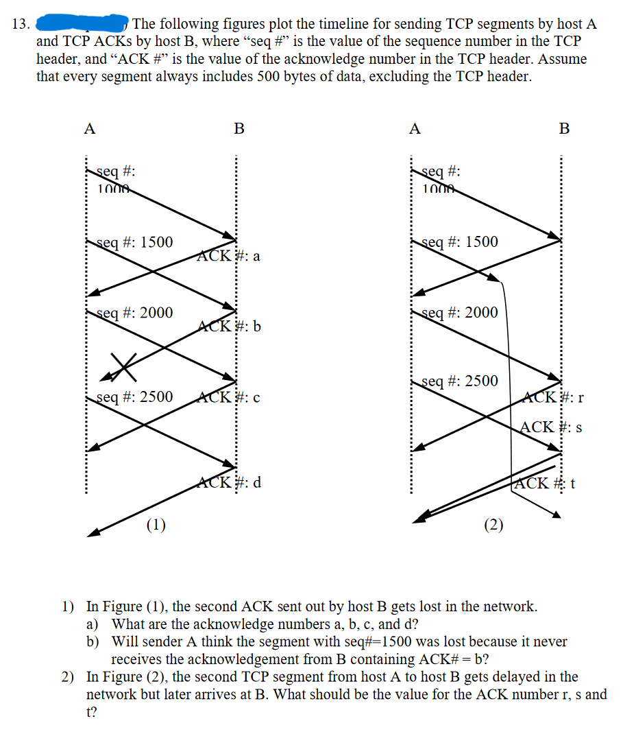 13.
The following figures plot the timeline for sending TCP segments by host A
and TCP ACKS by host B, where “seq #” is the value of the sequence number in the TCP
header, and "ACK #” is the value of the acknowledge number in the TCP header. Assume
that every segment always includes 500 bytes of data, excluding the TCP header.
A
seg #:
1000
seq #: 1500
seq #: 2000
seq #: 2500
(1)
B
ACK #: a
ACK #: b
ACK #: c
ACK #: d
A
seq #:
1000
seq #: 1500
seq #: 2000
seq #: 2500
(2)
B
ACK #: r
ACK #: s
TACK
1) In Figure (1), the second ACK sent out by host B gets lost in the network.
a) What are the acknowledge numbers a, b, c, and d?
b)
Will sender A think the segment with seq#=1500 was lost because it never
receives the acknowledgement from B containing ACK# = b?
2) In Figure (2), the second TCP segment from host A to host B gets delayed in the
network but later arrives at B. What should be the value for the ACK number r, s and
t?