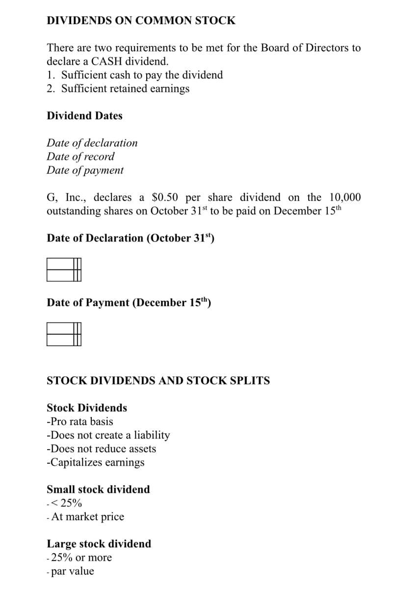 DIVIDENDS ON COMMON STOCK
There are two requirements to be met for the Board of Directors to
declare a CASH dividend.
1. Sufficient cash to pay the dividend
2. Sufficient retained earnings
Dividend Dates
Date of declaration
Date of record
Date of payment
G, Inc., declares a $0.50 per share dividend on the 10,000
outstanding shares on October 31st to be paid on December 15th
Date of Declaration (October 31)
Date of Payment (December 15h)
STOCK DIVIDENDS AND STOCK SPLITS
Stock Dividends
-Pro rata basis
-Does not create a liability
-Does not reduce assets
-Capitalizes earnings
Small stock dividend
-< 25%
- At market price
Large stock dividend
-25% or more
- par value
