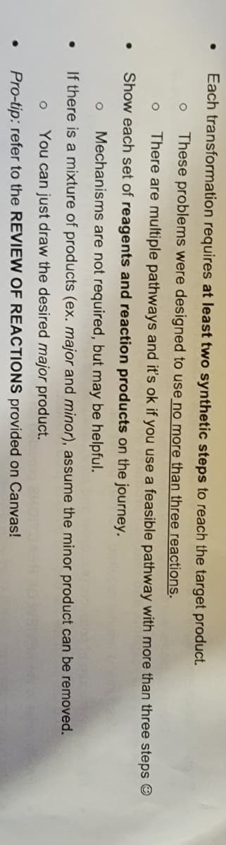 Each transformation requires at least two synthetic steps to reach the target product.
These problems were designed to use no more than three reactions.
There are multiple pathways and it's ok if you use a feasible pathway with more than three steps O
Show each set of reagents and reaction products on the journey.
Mechanisms are not required, but may be helpful.
If there is a mixture of products (ex. major and minor), assume the minor product can be removed.
You can just draw the desired major product.
Pro-tip: refer to the REVIEW OF REACTIONS provided on Canvas!
