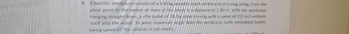 4. A ballistic pendulum consists of a 3.40 kg wooden block on the end of a long string. From the
pivot point to the center-of-mass of the block is a distance of 2.80 m. With the pendulum
hanging straight down, a rifle bullet of 28.0g mass moving with a speed of 210 m/s embeds
itself into the wood. To what maximum angle does the pendulum (with embedded bullet)
swing upward? The collision is not elastic.
2 80 m/e
