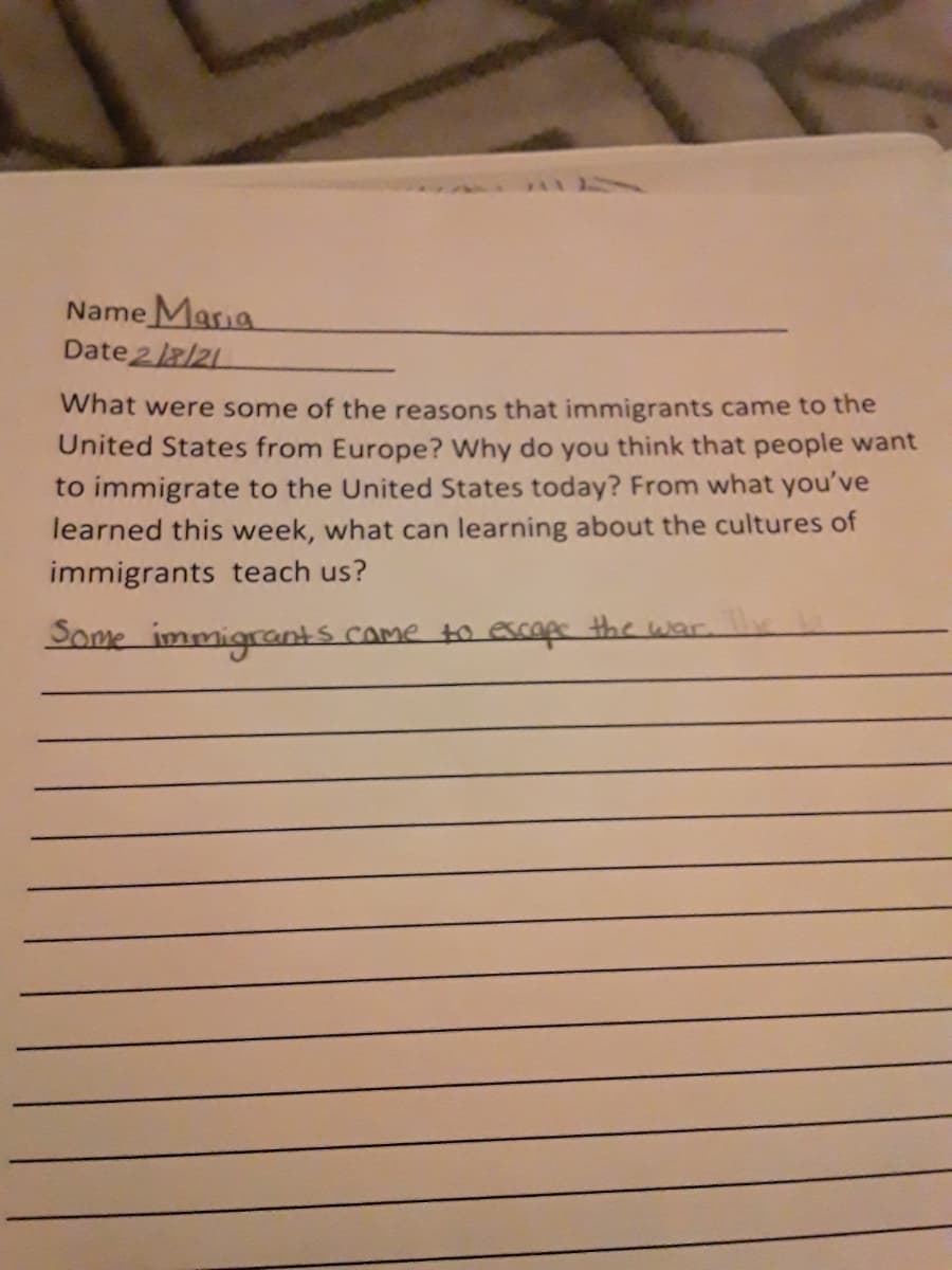 Name Maria
Date 2 /21
What were some of the reasons that immigrants came to the
United States from Europe? Why do you think that people want
to immigrate
the United States today? From what you've
learned this week, what can learning about the cultures of
immigrants teach us?
Dome immigrants came to escope the war.
