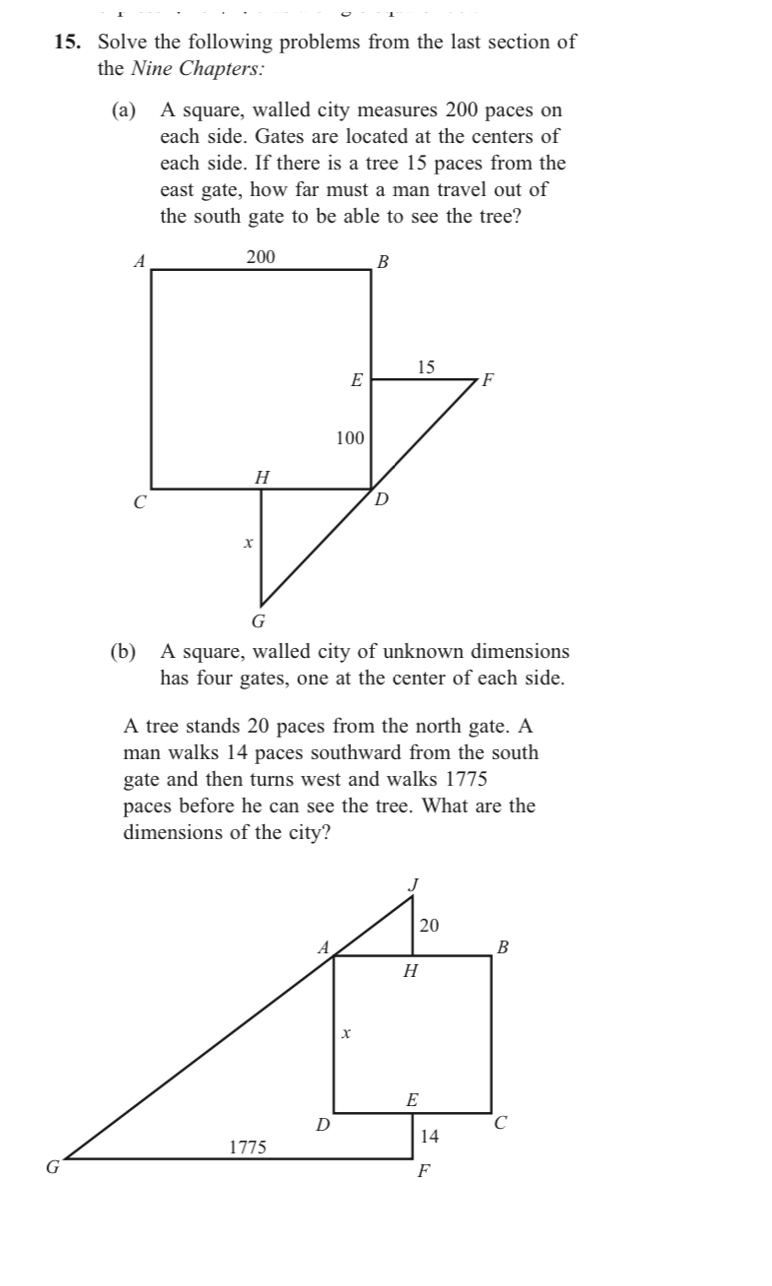 (а)
A square, walled city measures 200 paces on
each side. Gates are located at the centers of
each side. If there is a tree 15 paces from the
east gate, how far must a man travel out of
the south gate to be able to see the tree?
A
200
В
15
E
F
100
H
D.
G
(b)
A square, walled city of unknown dimensions
has four gates, one at the center of each side.
A tree stands 20 paces from the north gate. A
man walks 14 paces southward from the south
gate and then turns west and walks 1775
paces before he can see the tree. What are the
dimensions of the city?
20
B
Н
E
14
1775
F
