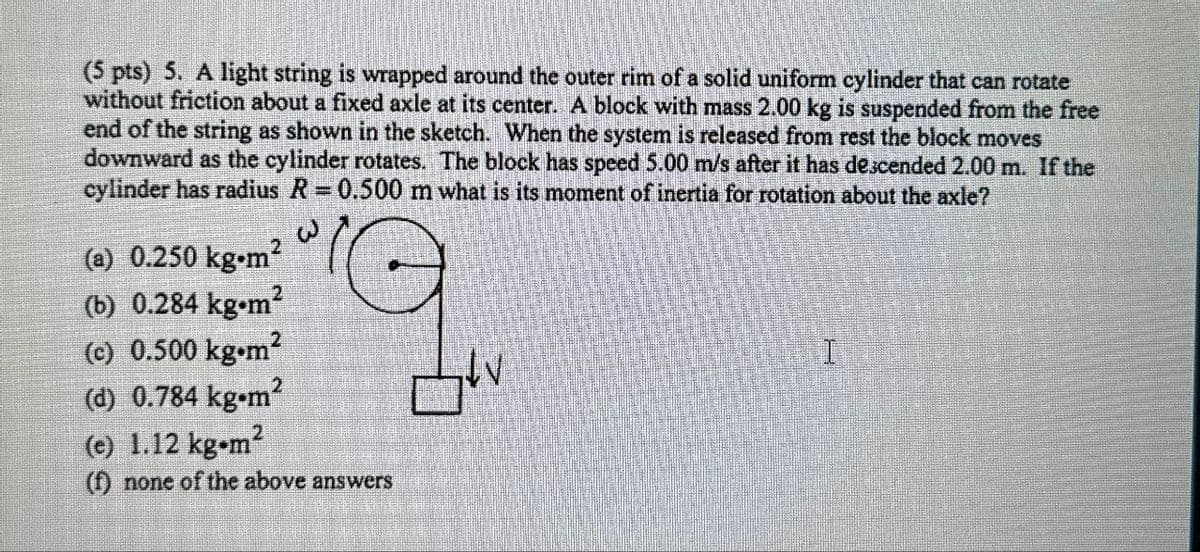 (5 pts) 5. A light string is wrapped around the outer rim of a solid uniform cylinder that can rotate
without friction about a fixed axle at its center. A block with mass 2.00 kg is suspended from the free
end of the string as shown in the sketch. When the system is released from rest the block moves
downward as the cylinder rotates. The block has speed 5.00 m/s after it has descended 2.00 m. If the
cylinder has radius R = 0.500 m what is its moment of inertia for rotation about the axle?
(a) 0.250 kg.m²
(b) 0.284 kg.m²
(c) 0.500 kg.m²
(d) 0.784 kg.m²
(e) 1.12 kg-m2
(f) none of the above answers
I