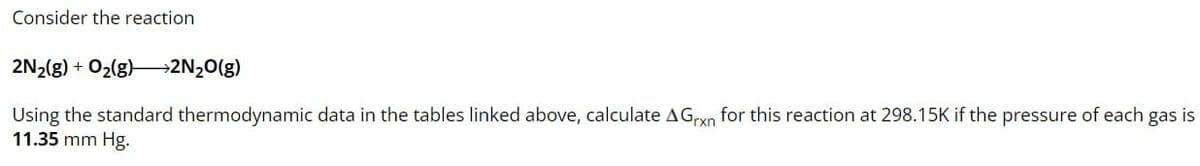 Consider the reaction
2N2(g) + O2(g) >2N2O(g)
rxn
Using the standard thermodynamic data in the tables linked above, calculate AG for this reaction at 298.15K if the pressure of each gas is
11.35 mm Hg.