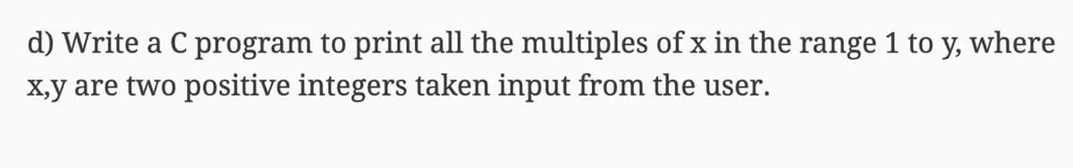 d) Write a C program to print all the multiples of x in the range 1 to y, where
X,y are two positive integers taken input from the user.
