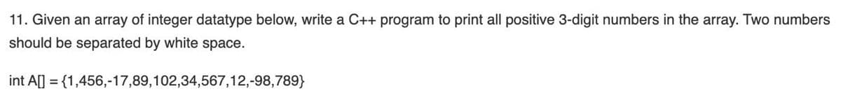 11. Given an array of integer datatype below, write a C++ program to print all positive 3-digit numbers in the array. Two numbers
should be separated by white space.
int A[] = {1,456,-17,89,102,34,567,12,-98,789}
