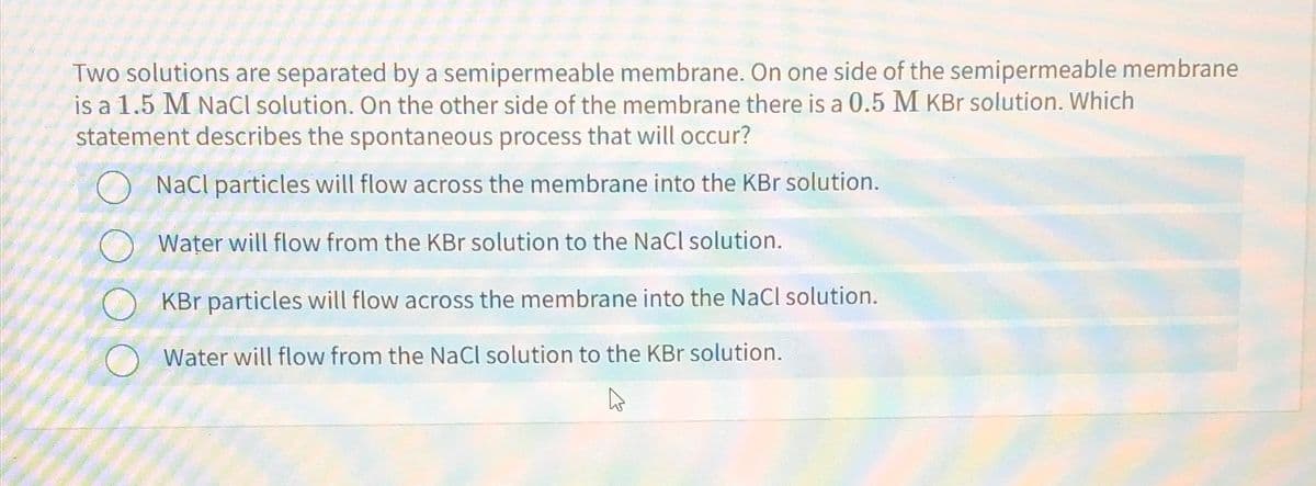 Two solutions are separated by a semipermeable membrane. On one side of the semipermeable membrane
is a 1.5 M NaCl solution. On the other side of the membrane there is a 0.5 M KBr solution. Which
statement describes the spontaneous process that will occur?
NaCl particles will flow across the membrane into the KBr solution.
Water will flow from the KBr solution to the NaCl solution.
KBr particles will flow across the membrane into the NaCl solution.
Water will flow from the NaCl solution to the KBr solution.