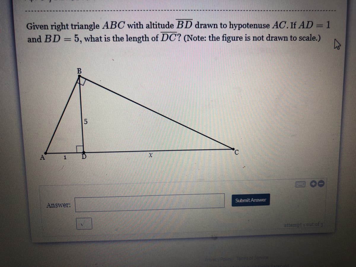 Given right triangle ABC with altitude BD drawn to hypotenuse AC. If AD = 1
and BD = 5, what is the length of DC? (Note: the figure is not drawn to scale.)
C.
A
Submit Answer
Answer:
attempt out of g
Termsof Service
