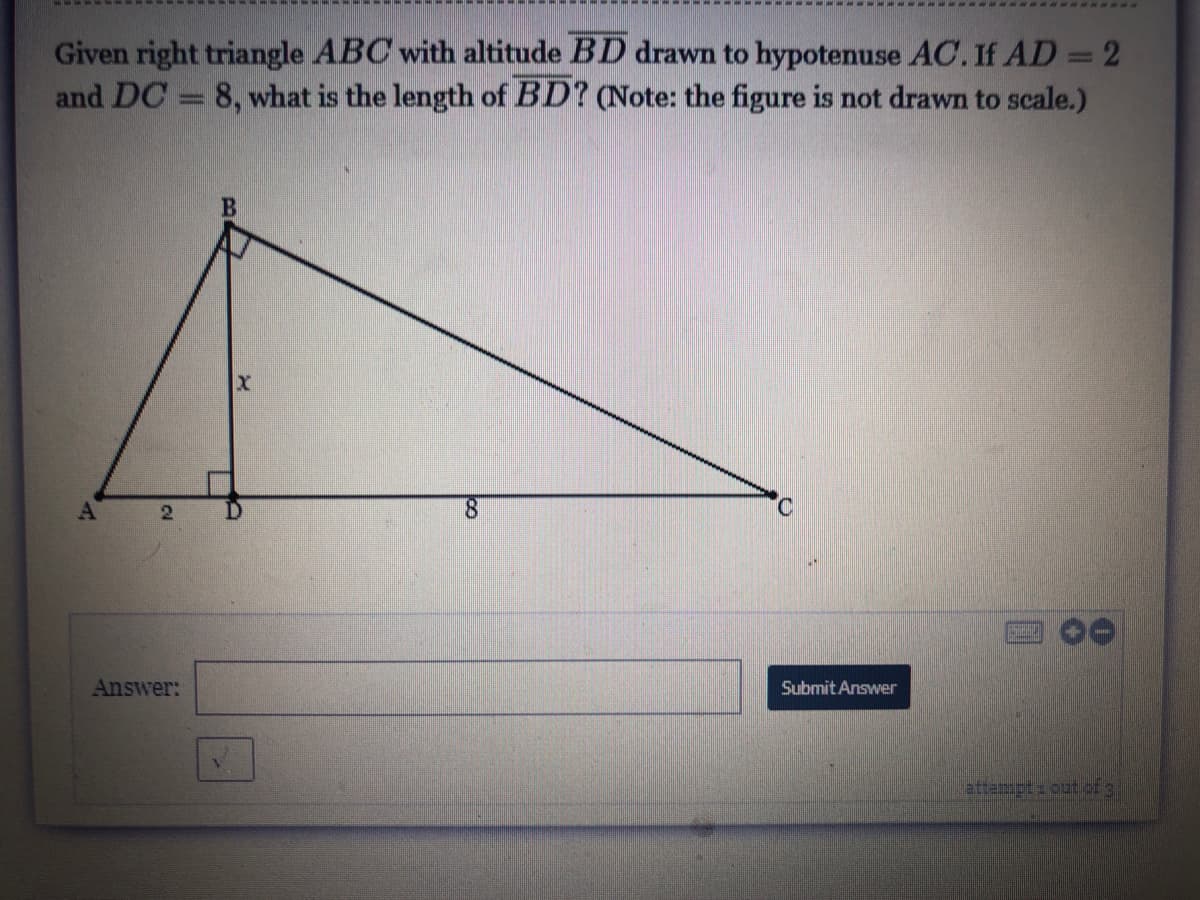 Given right triangle ABC with altitude BD drawn to hypotenuse AC.If AD = 2
and DC = 8, what is the length of BD? (Note: the figure is not drawn to scale.)
AT
2
8.
Answer:
Submit Answer
attempt: outof 3
