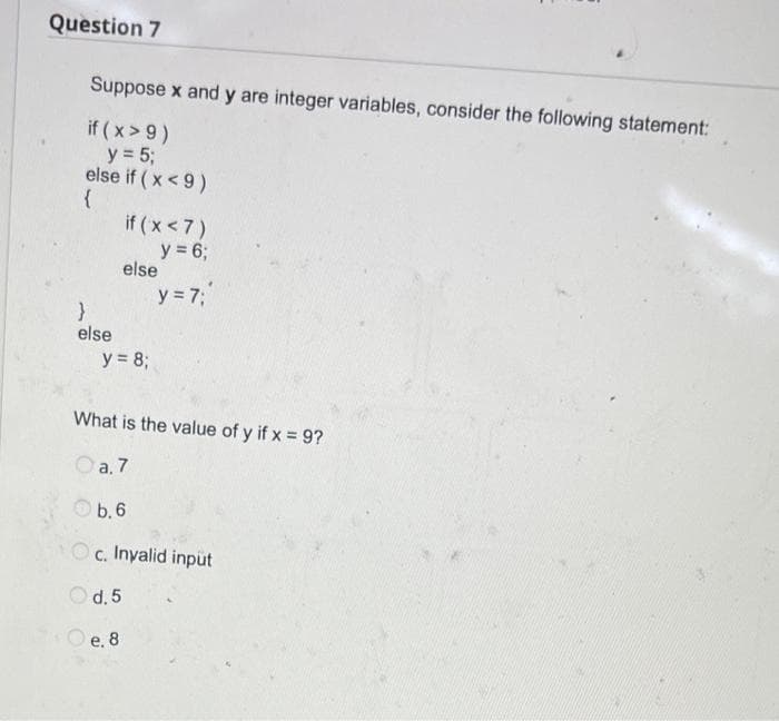 Question 7
Suppose x and y are integer variables, consider the following statement:
if ( x > 9)
y = 53;
else if ( x< 9)
if ( x < 7)
y = 6;
else
y = 7;
else
y = 8;
What is the value of y if x = 9?
Oa. 7
Ob.6
Oc. Inyalid input
O d. 5
O e. 8
