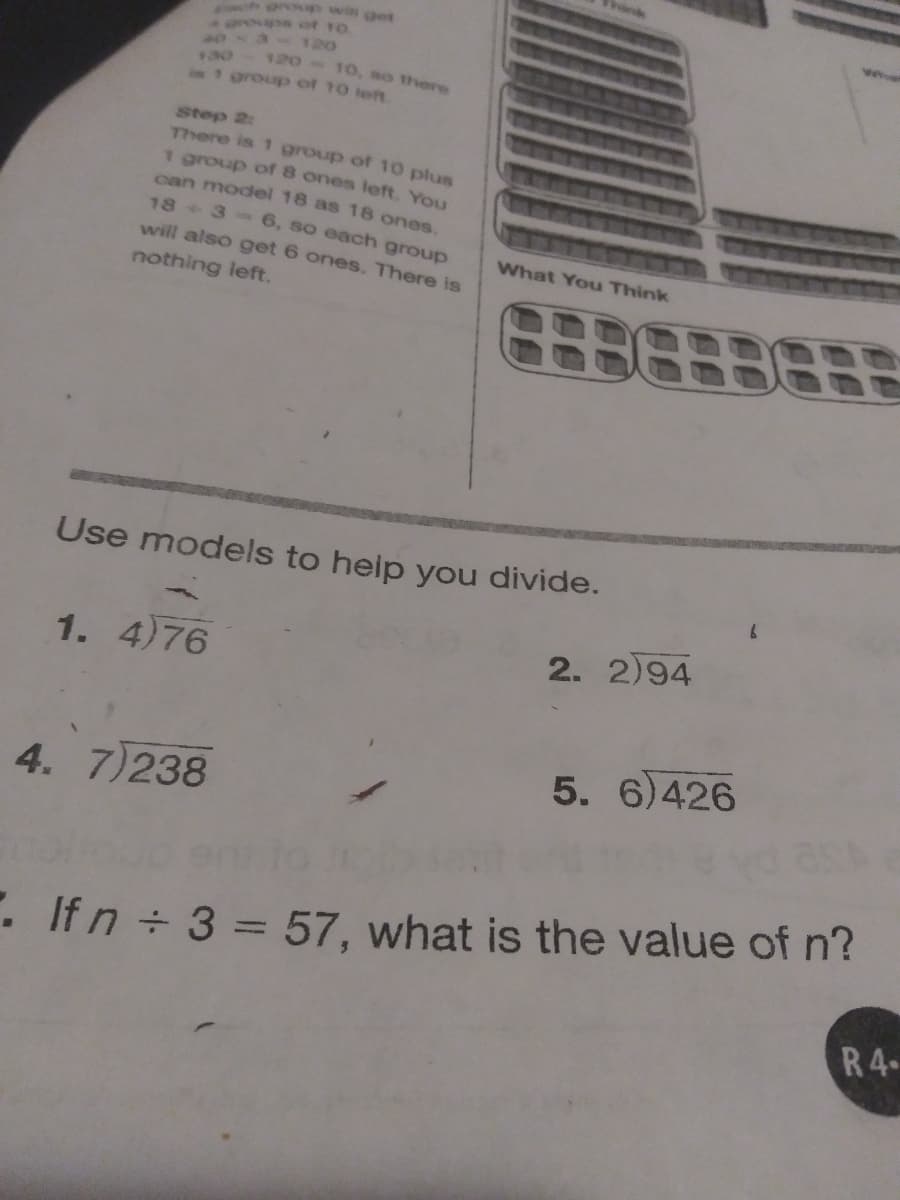 h win get
Whet
Agroupe of 10
120
120
10, so there
is group of 10 teft
Step 2:
There is 1 group of 10 plus
1 group of 8 ones left. You
can model 18 as 18 ones.
18 + 3- 6, so each group
will also get 6 ones. There is
What You Think
nothing left.
Use models to help you divide.
1. 4)76
2. 2)94
5. 6)426
4. 7)238
. Ifn 3 = 57, what is the value of n?
R4
