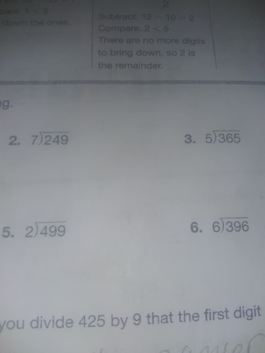 21
pare. 1 5
down the ones.
Subtract. 12-10 2
Compare. 2 5
There are no more digits
to bring down, so 2 is
the remainder.
ng.
2. 7)249
3. 5)365
5. 2)499
6. 6)396
you divide 425 by 9 that the first digit
