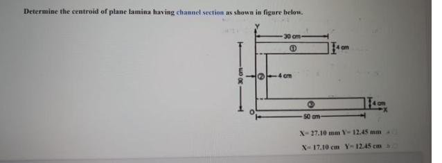 Determine the centroid of plane lamina having channel section as shown in figure below.
30 cm-
om
O-4 cm
4 cm
50 cm-
X-27.10 mm Y- 12.45 mm
X-17.10 cm Y-12.45 cm
