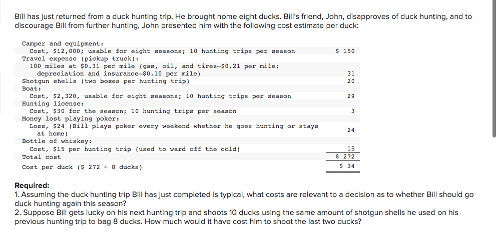 Bill has just returned from a duck hunting trip. He brought home eight ducks. Bill's friend, John, disapproves of duck hunting, and to
discourage Bill from further hunting, John presented him with the following cost estimate per duck:
Camper and equipment:
Cost, $12,000; usable for eight seasons; 10 hunting trips per season
Travel expense (pickup truck):
100 miles at $0.31 per mile (gas, oil, and tires-$0.21 per mile;
depreciation and insurance-$0.10 per mile)
Shotgun shells (two boxes per hunting trip)
Boat:
Cost, $2,320, usable for eight seasons; 10 hunting trips per season
Hunting license:
Cost, $30 for the season; 10 hunting trips per season
Money lost playing poker:
Loss, $24 (Bill plays poker every weekend whether he goes hunting or stays
at home)
Bottle of whiskey:
Cost, $15 per hunting trip (used to ward off the cold)
Total cost
Cost per duck ($ 272+ 8 ducks)
$ 150
31
20
29
3
24
15
$ 272
$ 34
Required:
1. Assuming the duck hunting trip Bill has just completed is typical, what costs are relevant to a decision as to whether Bill should go
duck hunting again this season?
2. Suppose Bill gets lucky on his next hunting trip and shoots 10 ducks using the same amount of shotgun shells he used on his
previous hunting trip to bag 8 ducks. How much would it have cost him to shoot the last two ducks?