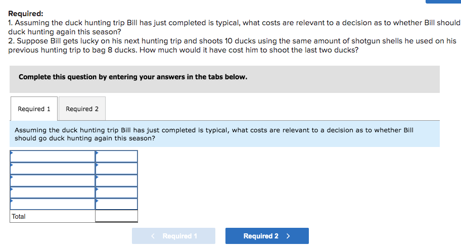 Required:
1. Assuming the duck hunting trip Bill has just completed is typical, what costs are relevant to a decision as to whether Bill should
duck hunting again this season?
2. Suppose Bill gets lucky on his next hunting trip and shoots 10 ducks using the same amount of shotgun shells he used on his
previous hunting trip to bag 8 ducks. How much would it have cost him to shoot the last two ducks?
Complete this question by entering your answers in the tabs below.
Required 1 Required 2
Assuming the duck hunting trip Bill has just completed is typical, what costs are relevant to a decision as to whether Bill
should go duck hunting again this season?
Total
Required 1
Required 2 >