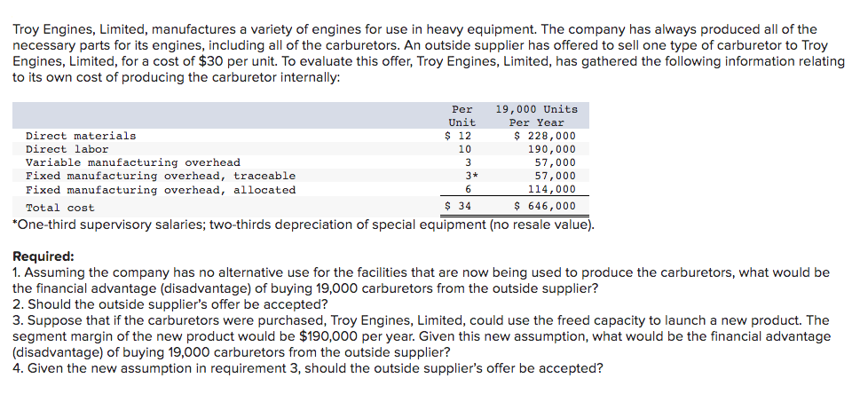 Troy Engines, Limited, manufactures a variety of engines for use in heavy equipment. The company has always produced all of the
necessary parts for its engines, including all of the carburetors. An outside supplier has offered to sell one type of carburetor to Troy
Engines, Limited, for a cost of $30 per unit. To evaluate this offer, Troy Engines, Limited, has gathered the following information relating
to its own cost of producing the carburetor internally:
Per
Unit
Direct materials
Direct labor
Variable manufacturing overhead
Fixed manufacturing overhead, traceable
Fixed manufacturing overhead, allocated
Total cost
$ 34
*One-third supervisory salaries; two-thirds depreciation of special equipment (no resale value).
$ 12
10
19,000 Units
Per Year
$ 228,000
190,000
57,000
57,000
114,000
$ 646,000
3
3*
6
Required:
1. Assuming the company has no alternative use for the facilities that are now being used to produce the carburetors, what would be
the financial advantage (disadvantage) of buying 19,000 carburetors from the outside supplier?
2. Should the outside supplier's offer be accepted?
3. Suppose that if the carburetors were purchased, Troy Engines, Limited, could use the freed capacity to launch a new product. The
segment margin of the new product would be $190,000 per year. Given this new assumption, what would be the financial advantage
(disadvantage) of buying 19,000 carburetors from the outside supplier?
4. Given the new assumption in requirement 3, should the outside supplier's offer be accepted?