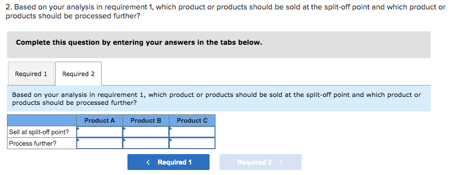 2. Based on your analysis in requirement 1, which product or products should be sold at the split-off point and which product or
products should be processed further?
Complete this question by entering your answers in the tabs below.
Required 1 Required 2
Based on your analysis in requirement 1, which product or products should be sold at the split-off point and which product or
products should be processed further?
Product A Product B
Sell at split-off point?
Process further?
Product C
< Required 1
Required 2