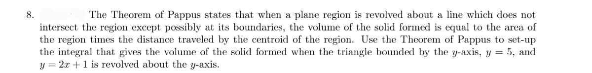 8.
The Theorem of Pappus states that when a plane region is revolved about a line which does not
intersect the region except possibly at its boundaries, the volume of the solid formed is equal to the area of
the region times the distance traveled by the centroid of the region. Use the Theorem of Pappus to set-up
the integral that gives the volume of the solid formed when the triangle bounded by the y-axis, y = 5, and
y = 2x + 1 is revolved about the y-axis.