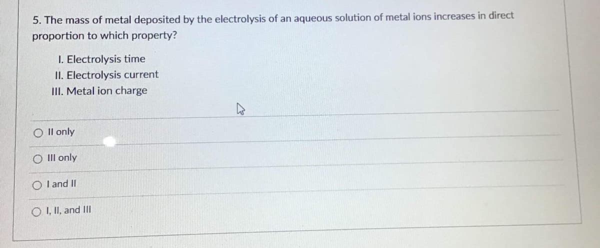 5. The mass of metal deposited by the electrolysis of an aqueous solution of metal ions increases in direct
proportion to which property?
I. Electrolysis time
II. Electrolysis current
III. Metal ion charge
Oll only
O Ill only
OI and II
OI, II, and III