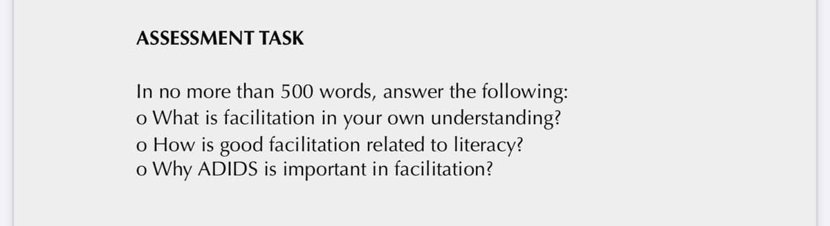 ASSESSMENT TASK
In no more than 500 words, answer the following:
o What is facilitation in your own understanding?
o How is good facilitation related to literacy?
o Why ADIDS is important in facilitation?
