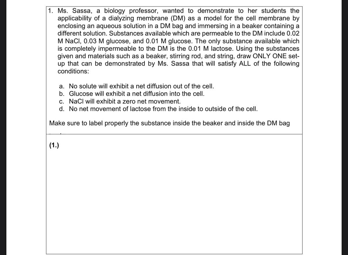 1. Ms. Sassa, a biology professor, wanted to demonstrate to her students the
applicability of a dialyzing membrane (DM) as a model for the cell membrane by
enclosing an aqueous solution in a DM bag and immersing in a beaker containing a
different solution. Substances available which are permeable to the DM include 0.02
M NaCl, 0.03 M glucose, and 0.01 M glucose. The only substance available which
is completely impermeable to the DM is the 0.01 M lactose. Using the substances
given and materials such as a beaker, stirring rod, and string, draw ONLY ONE set-
up that can be demonstrated by Ms. Sassa that will satisfy ALL of the following
conditions:
a. No solute will exhibit a net diffusion out of the cell.
b. Glucose will exhibit a net diffusion into the cell.
c. NaCl will exhibit a zero net movement.
d.
No net movement of lactose from the inside to outside of the cell.
Make sure to label properly the substance inside the beaker and inside the DM bag
(1.)