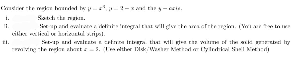 Consider the region bounded by y = x³, y = 2 - x and the y
-
axis.
i.
Sketch the region.
ii.
Set-up and evaluate a definite integral that will give the area of the region. (You are free to use
either vertical or horizontal strips).
iii.
Set-up and evaluate a definite integral that will give the volume of the solid generated by
revolving the region about x = 2. (Use either Disk/Washer Method or Cylindrical Shell Method)