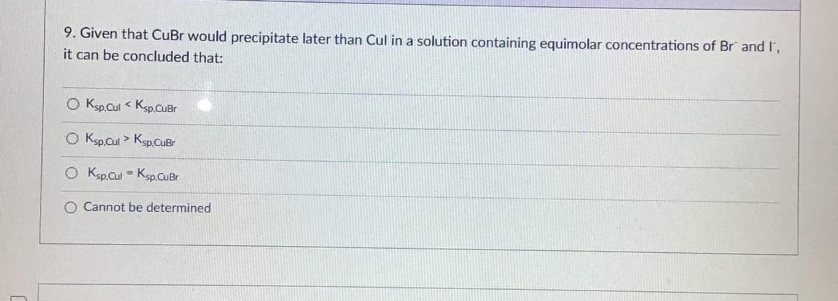 9. Given that CuBr would precipitate later than Cul in a solution containing equimolar concentrations of Br and I,
it can be concluded that:
O Ksp,Cul< Ksp,CuBr
O Ksp.Cul > Ksp.CuBr
O Ksp.Cul = Ksp.CuBr
O Cannot be determined