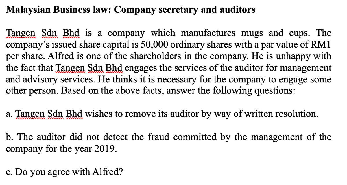 Malaysian Business law: Company secretary and auditors
Tangen Sdn Bhd is a company which manufactures mugs and cups. The
company's issued share capital is 50,000 ordinary shares with a par value of RM1
per share. Alfred is one of the shareholders in the company. He is unhappy with
the fact that Tangen Sdn Bhd engages the services of the auditor for management
and advisory services. He thinks it is necessary for the company to engage some
other person. Based on the above facts, answer the following questions:
a. Tangen Sdn Bhd wishes to remove its auditor by way of written resolution.
b. The auditor did not detect the fraud committed by the management of the
company for the year 2019.
c. Do you agree with Alfred?