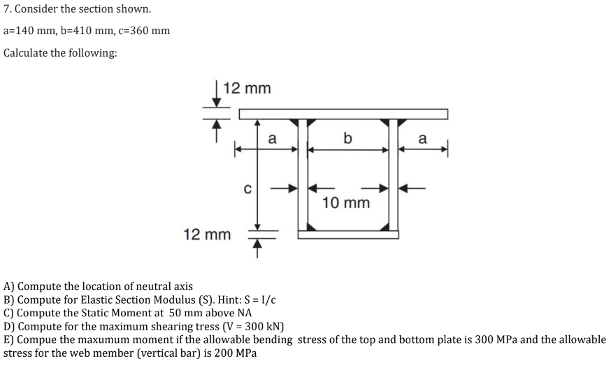 7. Consider the section shown.
a=140 mm, b=410 mm, c=360 mm
Calculate the following:
12 mm
k
12 mm
a
A) Compute the location of neutral axis
B) Compute for Elastic Section Modulus (S). Hint: S = I/c
C) Compute the Static Moment at 50 mm above NA
b
10 mm
a
D) Compute for the maximum shearing tress (V = 300 kN)
E] Compue the maxumum moment if the allowable bending stress of the top and bottom plate is 300 MPa and the allowable
stress for the web member (vertical bar) is 200 MPa