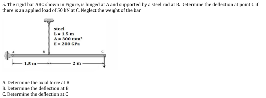 5. The rigid bar ABC shown in Figure, is hinged at A and supported by a steel rod at B. Determine the deflection at point C if
there is an applied load of 50 kN at C. Neglect the weight of the bar
1.5 m
steel
L = 1.5 m
A = 300 mm²
E = 200 GPa
A. Determine the axial force at B
B. Determine the deflection at B
C. Determine the deflection at C
2 m