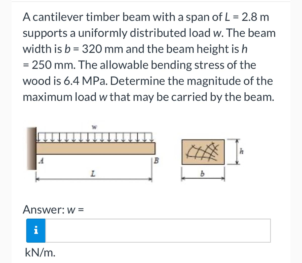 A cantilever timber beam with a span of L = 2.8 m
supports a uniformly distributed load w. The beam
width is b = 320 mm and the beam height is h
= 250 mm. The allowable bending stress of the
wood is 6.4 MPa. Determine the magnitude of the
maximum load w that may be carried by the beam.
Answer: w =
i
kN/m.
W
L
B
b
h