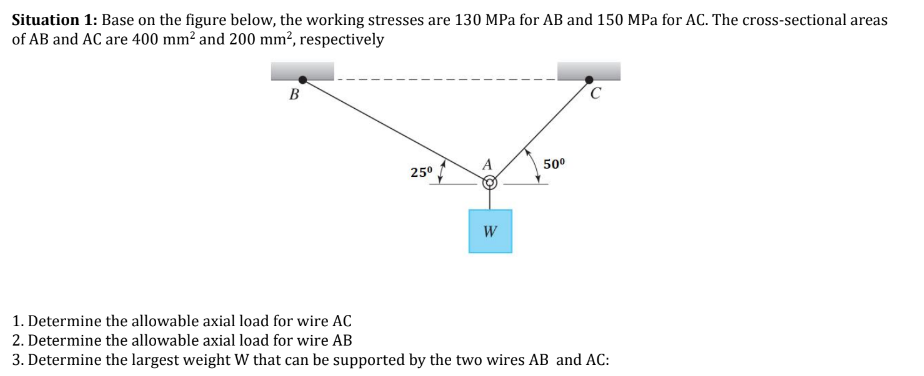 Situation 1: Base on the figure below, the working stresses are 130 MPa for AB and 150 MPa for AC. The cross-sectional areas
of AB and AC are 400 mm² and 200 mm², respectively
B
25⁰
W
50⁰
C
1. Determine the allowable axial load for wire AC
2. Determine the allowable axial load for wire AB
3. Determine the largest weight W that can be supported by the two wires AB and AC: