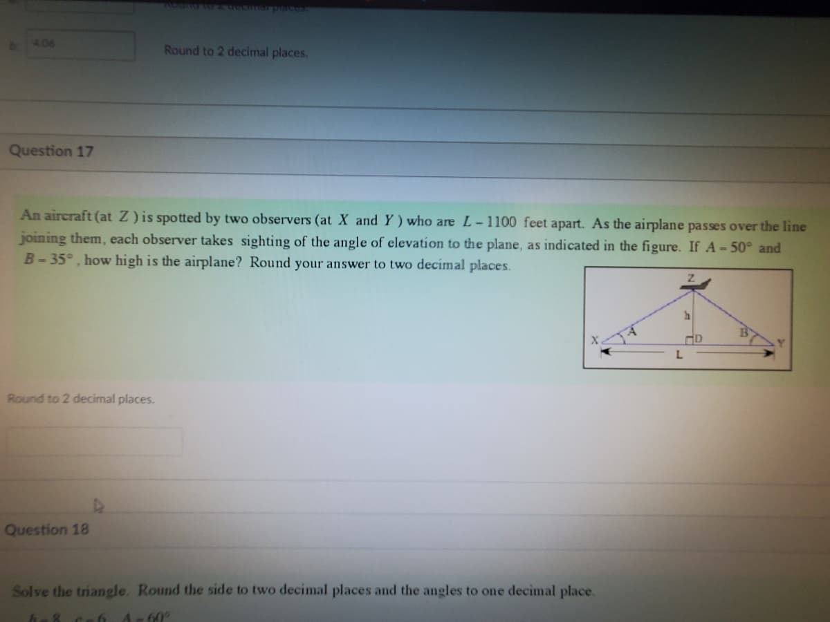 4.06
Question 17
An aircraft (at Z) is spotted by two observers (at X and Y) who are L-1100 feet apart. As the airplane passes over the line
joining them, each observer takes sighting of the angle of elevation to the plane, as indicated in the figure. If A - 50° and
B-35°, how high is the airplane? Round your answer to two decimal places.
Round to 2 decimal places.
Round to 2 decimal places.
Question 18
Solve the triangle. Round the side to two decimal places and the angles to one decimal place.
C-6 A-60°
L
D