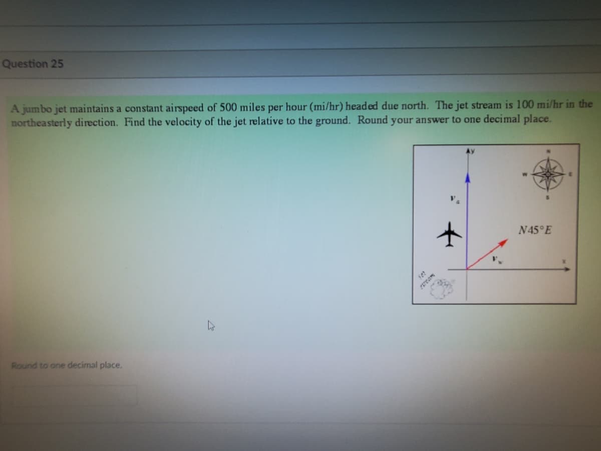 Question 25
A jumbo jet maintains a constant airspeed of 500 miles per hour (mi/hr) headed due north. The jet stream is 100 mi/hr in the
northeasterly direction. Find the velocity of the jet relative to the ground. Round your answer to one decimal place.
Round to one decimal place.
505
N45°E