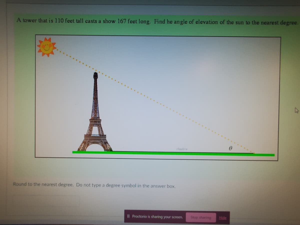 A tower that is 110 feet tall casts a show 167 feet long. Find he angle of elevation of the sun to the nearest degree.
Round to the nearest degree. Do not type a degree symbol in the answer box.
Il Proctorio is sharing your screen. Stop sharing Hide
0
A