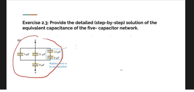 Exercise 2.3: Provide the detailed (step-by-step) solution of the
equivalent capacitance of the five- capacitor network.
12 µF
3 µF
6 µF
Replaceese se
9 µF
by an quivalent
