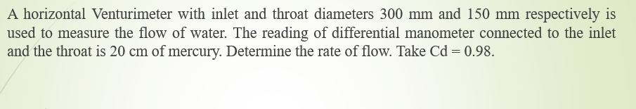 A horizontal Venturimeter with inlet and throat diameters 300 mm and 150 mm respectively is
used to measure the flow of water. The reading of differential manometer connected to the inlet
and the throat is 20 cm of mercury. Determine the rate of flow. Take Cd = 0.98.
