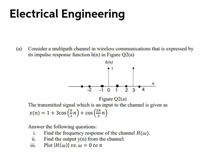 Electrical Engineering
(a) Consider a multipath channel in wireless communications that is expressed by
its impulse response function h(n) in Figure Q2(a)
h(n)
-1 0 1 2 3
Figure Q2(a)
The transmitted signal which is an input to the channel is given as
x(n) = 1 + 3cos (n)+ cos (n)
Answer the following questions:
i. Find the frequency response of the channel H(w).
ii. Find the output y(n) from the channel.
iii.
Plot |H(@)| vs. w = 0 to n
